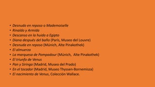 • Desnudo en reposo o Mademoiselle
• Rinaldo y Armida
• Descanso en la huida a Egipto
• Diana después del baño (París, Museo del Louvre)
• Desnuda en reposo (Múnich, Alte Pinakothek)
• El almuerzo
• La marquesa de Pompadour (Múnich, Alte Pinakothek)
• El triunfo de Venus
• Pan y Siringa (Madrid, Museo del Prado)
• En el tocador (Madrid, Museo Thyssen-Bornemisza)
• El nacimiento de Venus, Colección Wallace.
 
