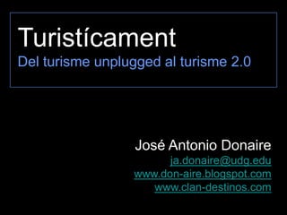 Turistícament
Del turisme unplugged al turisme 2.0




                  José Antonio Donaire
                       ja.donaire@udg.edu
                 www.don-aire.blogspot.com
                    www.clan-destinos.com
 