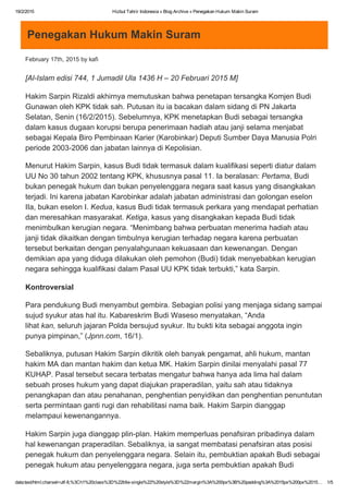 19/2/2015 Hizbut Tahrir Indonesia » Blog Archive » Penegakan Hukum Makin Suram
data:text/html;charset=utf­8,%3Ch1%20class%3D%22title­single%22%20style%3D%22margin%3A%200px%3B%20padding%3A%2015px%200px%2015… 1/5
Penegakan Hukum Makin Suram
February 17th, 2015 by kafi
[Al­Islam edisi 744, 1 Jumadil Ula 1436 H – 20 Februari 2015 M]
Hakim Sarpin Rizaldi akhirnya memutuskan bahwa penetapan tersangka Komjen Budi
Gunawan oleh KPK tidak sah. Putusan itu ia bacakan dalam sidang di PN Jakarta
Selatan, Senin (16/2/2015). Sebelumnya, KPK menetapkan Budi sebagai tersangka
dalam kasus dugaan korupsi berupa penerimaan hadiah atau janji selama menjabat
sebagai Kepala Biro Pembinaan Karier (Karobinkar) Deputi Sumber Daya Manusia Polri
periode 2003­2006 dan jabatan lainnya di Kepolisian.
Menurut Hakim Sarpin, kasus Budi tidak termasuk dalam kualifikasi seperti diatur dalam
UU No 30 tahun 2002 tentang KPK, khususnya pasal 11. Ia beralasan: Pertama, Budi
bukan penegak hukum dan bukan penyelenggara negara saat kasus yang disangkakan
terjadi. Ini karena jabatan Karobinkar adalah jabatan administrasi dan golongan eselon
IIa, bukan eselon I. Kedua, kasus Budi tidak termasuk perkara yang mendapat perhatian
dan meresahkan masyarakat. Ketiga, kasus yang disangkakan kepada Budi tidak
menimbulkan kerugian negara. “Menimbang bahwa perbuatan menerima hadiah atau
janji tidak dikaitkan dengan timbulnya kerugian terhadap negara karena perbuatan
tersebut berkaitan dengan penyalahgunaan kekuasaan dan kewenangan. Dengan
demikian apa yang diduga dilakukan oleh pemohon (Budi) tidak menyebabkan kerugian
negara sehingga kualifikasi dalam Pasal UU KPK tidak terbukti,” kata Sarpin.
Kontroversial
Para pendukung Budi menyambut gembira. Sebagian polisi yang menjaga sidang sampai
sujud syukur atas hal itu. Kabareskrim Budi Waseso menyatakan, “Anda
lihat kan, seluruh jajaran Polda bersujud syukur. Itu bukti kita sebagai anggota ingin
punya pimpinan,” (Jpnn.com, 16/1).
Sebaliknya, putusan Hakim Sarpin dikritik oleh banyak pengamat, ahli hukum, mantan
hakim MA dan mantan hakim dan ketua MK. Hakim Sarpin dinilai menyalahi pasal 77
KUHAP. Pasal tersebut secara terbatas mengatur bahwa hanya ada lima hal dalam
sebuah proses hukum yang dapat diajukan praperadilan, yaitu sah atau tidaknya
penangkapan dan atau penahanan, penghentian penyidikan dan penghentian penuntutan
serta permintaan ganti rugi dan rehabilitasi nama baik. Hakim Sarpin dianggap
melampaui kewenangannya.
Hakim Sarpin juga dianggap plin­plan. Hakim memperluas penafsiran pribadinya dalam
hal kewenangan praperadilan. Sebaliknya, ia sangat membatasi penafsiran atas posisi
penegak hukum dan penyelenggara negara. Selain itu, pembuktian apakah Budi sebagai
penegak hukum atau penyelenggara negara, juga serta pembuktian apakah Budi
 
