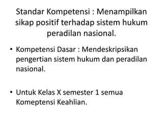 Standar Kompetensi : Menampilkan
sikap positif terhadap sistem hukum
peradilan nasional.
• Kompetensi Dasar : Mendeskripsikan
pengertian sistem hukum dan peradilan
nasional.
• Untuk Kelas X semester 1 semua
Komeptensi Keahlian.
 
