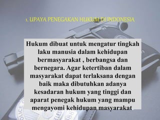 1. UPAYA PENEGAKAN HUKUM DI INDONESIA
Hukum dibuat untuk mengatur tingkah
laku manusia dalam kehidupan
bermasyarakat , berbangsa dan
bernegara. Agar ketertiban dalam
masyarakat dapat terlaksana dengan
baik maka dibutuhkan adanya
kesadaran hukum yang tinggi dan
aparat penegak hukum yang mampu
mengayomi kehidupan masyarakat.
 