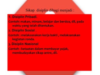 Sikap disiplin dibagi menjadi :
1. Disiplin Pribadi.
Contoh: makan, minum, belajar dan berdoa, dll, pada
waktu yang telah ditentukan.
2. Disiplin Sosial .
Contoh : melaksanakan kerja bakti , melaksanakan
kegiatan ronda.
3. Disiplin Nasional
Contoh : ketaatan dalam membayar pajak,
membudayakan sikap antre, dll.
 