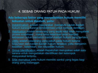 4. SEBAB ORANG PATUH PADA HUKUM
Ada beberapa faktor yang menyebabkan hukum memiliki
kekuatan untuk dipatuhi, yaitu:
1. Indoktrination adalah masyarakat mematuhi kaidah-kaidah
hukum karena karena diindoktrinasi untuk berbuat demikian.
2. Habituation adalah seseorang yang sejak kecil telah mengalami
proses sosialisasi , maka lama kelamaan akan menjadi
kebiasaan untuk mematuhi kaidah-kaidah hukum yang berlaku.
3. Utility adalah seseorang yang patuh pada hukum karena
kegunaan dari kaidah-kaidah hukum tersebut, yaitu menjamin
keadilan , ketertiban, dan kepastian hukum.
4. Group Identification adalah Kepatuhan merupakan salah satu
sarana untuk mengadakan identifikasi dari kelompok
masyarakat tertentu.
5. Sifat memaksa yaitu hukum memiliki sanksi yang tegas bagi
orang yang melanggar.
 