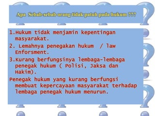 1.Hukum tidak menjamin kepentingan
masyarakat.
2. Lemahnya penegakan hukum / law
Enforsment.
3.Kurang berfungsinya lembaga-lembaga
penegak hukum ( Polisi, Jaksa dan
Hakim).
Penegak hukum yang kurang berfungsi
membuat kepercayaan masyarakat terhadap
lembaga penegak hukum menurun.
 
