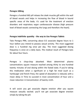 Penegra 100mg
Penegra a hundred MG pill relaxes the sleek muscles gift within the wall
of blood vessels and helps in increasing the flow of blood in bound
specific areas of the body. it's used for the treatment of erection
disorders and respiratory organ cardiovascular disease (high pressure
level of blood vessels connecting the lungs and therefore the heart).
Penegra indefinite quantity - the way to Use Penegra Tablets
Take Penegra PRN, concerning about 0.5 associate degree hours to 1
hour before you intend to possess sexual activity. The most suggested
dose is a hundred mg once per day. The most suggested dosing
frequency is once on a daily basis. The medical result of Penegra lasts
for about four hours.
Penegra is chop-chop absorbed. Most determined plasma
concentrations square measure reached among thirty to one hundred
twenty minutes of oral dosing within the fasted state. If you're taking
this medication when a significant or a high fat meal (such as a
hamburger and french fries), the speed of absorption is reduced, with a
mean delay in Time to succeed in most concentration of hour and a
mean reduction in Concentration of twenty ninth.
It will assist you get associate degree erection after you square
measure sexually excited. you'll not get associate degree erection
simply by taking the pill.
 