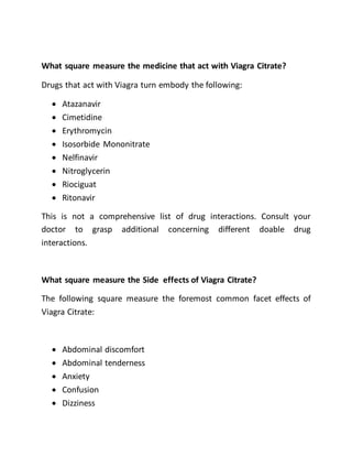 What square measure the medicine that act with Viagra Citrate?
Drugs that act with Viagra turn embody the following:
 Atazanavir
 Cimetidine
 Erythromycin
 Isosorbide Mononitrate
 Nelfinavir
 Nitroglycerin
 Riociguat
 Ritonavir
This is not a comprehensive list of drug interactions. Consult your
doctor to grasp additional concerning different doable drug
interactions.
What square measure the Side effects of Viagra Citrate?
The following square measure the foremost common facet effects of
Viagra Citrate:
 Abdominal discomfort
 Abdominal tenderness
 Anxiety
 Confusion
 Dizziness
 