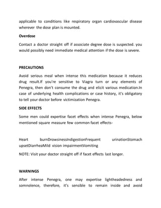 applicable to conditions like respiratory organ cardiovascular disease
wherever the dose plan is mounted.
Overdose
Contact a doctor straight off if associate degree dose is suspected. you
would possibly need immediate medical attention if the dose is severe.
PRECAUTIONS
Avoid serious meal when intense this medication because it reduces
drug result.If you're sensitive to Viagra turn or any elements of
Penegra, then don't consume the drug and elicit various medication.In
case of underlying health complications or case history, it's obligatory
to tell your doctor before victimization Penegra.
SIDE EFFECTS
Some men could expertise facet effects when intense Penegra, below
mentioned square measure few common facet effects-
Heart burnDrowsinessIndigestionFrequent urinationStomach
upsetDiarrheaMild vision impairmentVomiting
NOTE: Visit your doctor straight off if facet effects last longer.
WARNINGS
After intense Penegra, one may expertise lightheadedness and
somnolence, therefore, it's sensible to remain inside and avoid
 