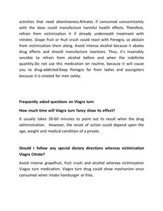activities that need attentiveness.Nitrates if consumed concomitantly
with the dose could manufacture harmful health effects. Therefore,
refrain from victimization it if already underneath treatment with
nitrates. Grape fruit or fruit crush could react with Penegra, so abstain
from victimization them along. Avoid intense alcohol because it abates
drug effects and should manufacture reactions. Thus, it's invariably
sensible to refrain from alcohol before and when the indefinite
quantity.Do not use this medication on routine, because it will cause
you to drug-addicted.Keep Penegra far from ladies and youngsters
because it is created for men solely.
Frequently asked questions on Viagra turn
How much time will Viagra turn fancy show its effect?
It usually takes 30-60 minutes to point out its result when the drug
administration. However, the onset of action could depend upon the
age, weight and medical condition of a private.
Should I follow any special dietary directions whereas victimization
Viagra Citrate?
Avoid intense grapefruit, fruit crush and alcohol whereas victimization
Viagra turn medication. Viagra turn drug could show mechanism once
consumed when intake hamburger or fries.
 