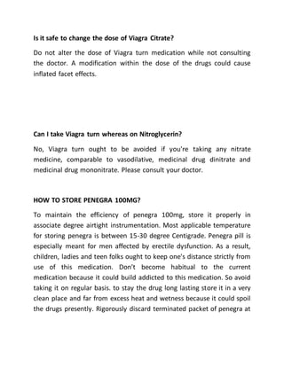 Is it safe to change the dose of Viagra Citrate?
Do not alter the dose of Viagra turn medication while not consulting
the doctor. A modification within the dose of the drugs could cause
inflated facet effects.
Can I take Viagra turn whereas on Nitroglycerin?
No, Viagra turn ought to be avoided if you're taking any nitrate
medicine, comparable to vasodilative, medicinal drug dinitrate and
medicinal drug mononitrate. Please consult your doctor.
HOW TO STORE PENEGRA 100MG?
To maintain the efficiency of penegra 100mg, store it properly in
associate degree airtight instrumentation. Most applicable temperature
for storing penegra is between 15-30 degree Centigrade. Penegra pill is
especially meant for men affected by erectile dysfunction. As a result,
children, ladies and teen folks ought to keep one's distance strictly from
use of this medication. Don’t become habitual to the current
medication because it could build addicted to this medication. So avoid
taking it on regular basis. to stay the drug long lasting store it in a very
clean place and far from excess heat and wetness because it could spoil
the drugs presently. Rigorously discard terminated packet of penegra at
 