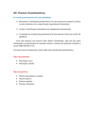 III- Peneiras Granulométricas
O controle granulométrico tem como finalidade:

    Determinar a distribuição granulométrica de uma amostra de material (verificar
     se está condizente com a especificação requerida pelo fornecedor);

    Avaliar a classificação realizada por um equipamento de peneiração;

    A operação de avaliação da granulometria de uma amostra é feita com auxílio de
     agitadores.

    Com mais peneiras será possível obter frações classificadas, cada uma das quais
satisfazendo as especificações de tamanho máximo e mínimo das partículas conforme a
norma NBR NM-ISO 3310.

Com base nestes levantamentos, temos então uma classificação granulométrica.


Tipos de peneiração:

       Peneiração a seco.
       Peneiração a úmido.



Tipos de peneiras:

       Peneira estacionária ou estática.
       Peneira rotativa.
       Peneiras agitadas.
       Peneiras vibratórias.
 