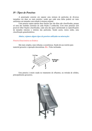 IV- Tipos de Peneiras
        A peneiração consiste em separar uma mistura de partículas de diversos
tamanhos em duas ou mais porções, sendo que cada uma delas poderá ser mais
uniformes em tamanho com relação à mistura original.
        Uma peneira separa apenas duas frações que são ditas não classificadas, porque
só uma das medidas extremas de cada fração é conhecida. Com mais peneiras será
possível obter frações classificadas, cada uma das quais satisfazendo as especificações
de tamanho máximo e mínimo das partículas. Sendo assim, temos então, uma
classificação granulométrica.

       Abaixo, vejamos alguns tipos de peneiras utilizadas na mineração:

Peneira Estacionária ou Estática

       São mais simples, mais robustas e econômicas. Sendo de uso restrito para
material grosseiro e operação descontínua. Ex : Telas inclinadas.




       Esta peneira é muito usada no tratamento de efluentes, na retirada de sólidos,
principalmente grosseiros.
 