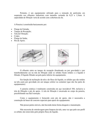 Portanto, é um equipamento utilizado para a remoção de partículas em
suspensão nos efluentes industriais com tamanho variando de 0,25 a 1,5mm. A
capacidade de filtração varia de acordo com a abertura da ela.


A Peneira é constituída basicamente por:

Flange de Entrada;
Tanque de Recepção;
Tela de Filtração;
Corpo;
Flange de Saída;
Pés de Apoio.




        O efluente entra no tanque de recepção (bombeado ou por gravidade) e por
transbordamento cai na tela de filtração onde os sólidos ficam retidos e o liquido é
filtrado. O líquido filtrado sai pela parte inferior do equipamento.

        Em função da inclinação da tela e do fluxo do líquido, os sólidos que são retidos
na tela caem por gravidade em um tanque coletor ou container (que não faz parte do
equipamento).

       A peneira estática é totalmente construída em aço inoxidável 304, inclusive a
tela de filtração e pés de apoio. A tela de filtração é encaixada no corpo da peneira,
possibilitando sua fácil remoção.

       Como o equipamento é fornecido com pés de apoio, não é necessária a
construção de bases de concreto especiais para apoio do equipamento.

       Não possui partes móveis, não havendo desta forma desgaste e manutenção.

        Não necessita de retrolavagem para limpeza da tela, uma vez que pelo seu perfil
os sólidos são removidos pelo próprio fluxo do líquido.
 