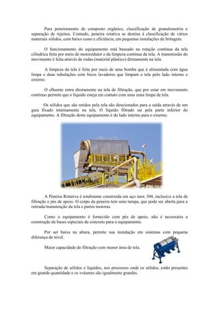 Para peneiramento de composto orgânico, classificação de granulometria e
separação de rejeitos. Contudo, peneira rotativa se destina à classificação de vários
materiais sólidos, com baixo custo e eficiência, em pequenas instalações de britagem.

        O funcionamento do equipamento está baseado na rotação contínua da tela
cilíndrica feita por meio de motoredutor e da limpeza contínua da tela. A transmissão do
movimento é feita através de rodas (material plástico) diretamente na tela.

       A limpeza da tela é feita por meio de uma bomba que é alimentada com água
limpa e duas tubulações com bicos lavadores que limpam a tela pelo lado interno e
externo.

       O efluente entra diretamente na tela de filtração, que por estar em movimento
contínuo permite que o líquido esteja em contato com uma zona limpa de tela.

      Os sólidos que são retidos pela tela são direcionados para a saída através de um
guia fixado internamente na tela. O líquido filtrado sai pela parte inferior do
equipamento. A filtração deste equipamento é do lado interno para o externo.




        A Peneira Rotativa é totalmente construída em aço inox 304, inclusive a tela de
filtração e pés de apoio. O corpo da peneira tem uma tampa, que pode ser aberta para a
retirada/manutenção da tela e partes motoras.

       Como o equipamento é fornecido com pés de apoio, não é necessária a
construção de bases especiais de concreto para o equipamento.

       Por ser baixa na altura, permite sua instalação em sistemas com pequena
diferença de nível.

       Maior capacidade de filtração com menor área de tela.



      Separação de sólidos e líquidos, nos processos onde os sólidos, estão presentes
em grande quantidade e os volumes são igualmente grandes.
 