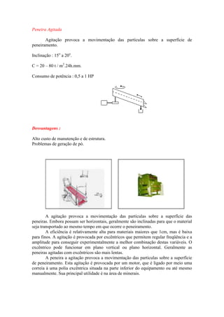 Peneira Agitada

       Agitação provoca a movimentação das partículas sobre a superfície de
peneiramento.

Inclinação : 15o a 20o.

C = 20 – 80 t / m2.24h.mm.

Consumo de potência : 0,5 a 1 HP




Desvantagens :

Alto custo de manutenção e de estrutura.
Problemas de geração de pó.




        A agitação provoca a movimentação das partículas sobre a superfície das
peneiras. Embora possam ser horizontais, geralmente são inclinadas para que o material
seja transportado ao mesmo tempo em que ocorre o peneiramento.
        A eficiência é relativamente alta para materiais maiores que 1cm, mas é baixa
para finos. A agitação é provocada por excêntricos que permitem regular freqüência e a
amplitude para conseguir experimentalmente a melhor combinação destas variáveis. O
excêntrico pode funcionar em plano vertical ou plano horizontal. Geralmente as
peneiras agitadas com excêntricos são mais lentas.
        A peneira a agitação provoca a movimentação das partículas sobre a superfície
de peneiramento. Esta agitação é provocada por um motor, que é ligado por meio uma
correia à uma polia excêntrica situada na parte inferior do equipamento ou até mesmo
manualmente. Sua principal utilidade é na área de minerais.
 