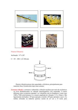 Peneira Vibratória

Inclinação : 15o a 20o.

C = 50 – 200 t / m2.24h.mm.




      Peneira vibratória possui alta capacidade e eficiência, principalmente para
   materiais finos. Existem dois tipos mais comuns:

Estrutura vibrada: a estrutura é submetida a vibração mecânica por meio de excêntricos
   ou eixos desbalanceados ou vibração eletromagnética com solenóides. A maior
   diferença entre as peneiras agitadas e as vibratórias está na freqüência ( neste caso
   1200 a 7200 ciclos/minutos ) e a menor amplitude de vibração ( 1,5 a 10mm ). São
   ligeiramente inclinadas ( 10º para operação a úmido e 20º para operação a seco ). As
   malhas utilizadas na indústria química variam de 2,5 cm a 15 mesh, para
 