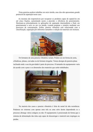 Estas peneiras podem trabalhar em meio úmido, mas elas não apresentam grande
   potencial de separação neste caso.

      As mesmas são responsáveis por recuperar os produtos capaz de separá-los em
   até cinco frações, aumentando assim a precisão e eficiência do peneiramento.
   Destinam-se principalmente às aplicações de separação intermediária e final, em
   peneiramento a seco ou em via úmida, visando preparar o minério mediante aos
   processos de concentração. Enfim, peneira vibratória está relacionada com a
   classificação, separação por diferentes tamanhos e seleção de materiais em misturas.




          Os formatos de uma peneira vibratória variam. Podem ser em forma de cesta,
cilíndricas, planas, curvadas ou de formato irregular. Temos designs de peneira plana
inclinada onde o uso da gravidade é parte do processo. O tamanho do equipamento varia
de acordo com o peso e as dimensões dos materiais que serão trabalhados.




          Na maioria dos casos a peneira vibratória é feita de metal de alta resistência.
Podemos ter sistemas com apenas uma tela ou uma série destas dependendo se o
processo abrange vários estágios ou não. O equipamento é posicionado de forma que o
sistema de alimentação das telas seja capaz de descarregar o material sem respingos ou
perdas.
 