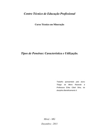 Centro Técnico de Educação Profissional


           Curso Técnico em Mineração




Tipos de Peneiras: Característica e Utilização.




                                Trabalho   apresentado     pelo   aluno
                                Thiago     de   Meira    Rezende     à
                                Professora Érika Cibeli Silva, da
                                disciplina Beneficiamento II.




                   Miraí – MG

                Dezembro - 2011
 