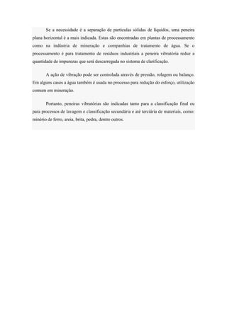 Se a necessidade é a separação de partículas sólidas de líquidos, uma peneira
plana horizontal é a mais indicada. Estas são encontradas em plantas de processamento
como na indústria de mineração e companhias de tratamento de água. Se o
processamento é para tratamento de resíduos industriais a peneira vibratória reduz a
quantidade de impurezas que será descarregada no sistema de clarificação.

       A ação de vibração pode ser controlada através de pressão, rolagem ou balanço.
Em alguns casos a água também é usada no processo para redução do esforço, utilização
comum em mineração.

       Portanto, peneiras vibratórias são indicadas tanto para a classificação final ou
para processos de lavagem e classificação secundária e até terciária de materiais, como:
minério de ferro, areia, brita, pedra, dentre outros.
 