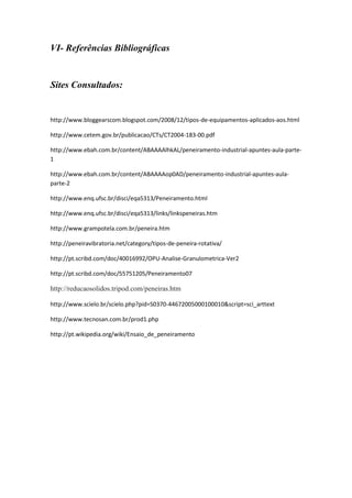 VI- Referências Bibliográficas


Sites Consultados:


http://www.bloggearscom.blogspot.com/2008/12/tipos-de-equipamentos-aplicados-aos.html

http://www.cetem.gov.br/publicacao/CTs/CT2004-183-00.pdf

http://www.ebah.com.br/content/ABAAAAlhkAL/peneiramento-industrial-apuntes-aula-parte-
1

http://www.ebah.com.br/content/ABAAAAop0AD/peneiramento-industrial-apuntes-aula-
parte-2

http://www.enq.ufsc.br/disci/eqa5313/Peneiramento.html

http://www.enq.ufsc.br/disci/eqa5313/links/linkspeneiras.htm

http://www.grampotela.com.br/peneira.htm

http://peneiravibratoria.net/category/tipos-de-peneira-rotativa/

http://pt.scribd.com/doc/40016992/OPU-Analise-Granulometrica-Ver2

http://pt.scribd.com/doc/55751205/Peneiramento07

http://reducaosolidos.tripod.com/peneiras.htm

http://www.scielo.br/scielo.php?pid=S0370-44672005000100010&script=sci_arttext

http://www.tecnosan.com.br/prod1.php

http://pt.wikipedia.org/wiki/Ensaio_de_peneiramento
 