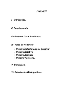 Sumário


I – Introdução.


II- Peneiramento.


III- Peneiras Granulométricas.


IV- Tipos de Peneiras:

    Peneira Estacionária ou Estática;
    Peneira Rotativa;
    Peneira Agitada;
    Peneira Vibratória.


V- Conclusão.


VI- Referências Bibliográficas.
 
