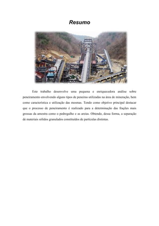 Resumo




       Este trabalho desenvolve uma pequena e enriquecedora análise sobre
peneiramento envolvendo alguns tipos de peneiras utilizadas na área de mineração, bem
como característica e utilização das mesmas. Tendo como objetivo principal destacar
que o processo de peneiramento é realizado para a determinação das frações mais
grossas da amostra como o pedregulho e as areias. Obtendo, dessa forma, a separação
de materiais sólidos granulados constituídos de partículas distintas.
 