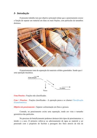 I- Introdução
        O presente trabalho tem por objetivo principal relatar que o peneiramento exerce
a função de separar um material em duas ou mais frações, com partículas de tamanhos
distintos.




      O peneiramento trata da separação de materiais sólidos granulados. Sendo que é
uma operação mecânica.




Uma Peneira : Frações não classificadas.

Com + Peneiras : Frações classificadas - A operação passa a se chamar Classificação
Granulométrica.

Objetivo do peneiramento : Separar a alimentação em finos e grossos.

      Contudo, no peneiramento existe uma separação, tendo em vista o tamanho
geométrico das partículas.

       No processo de beneficiamento podemos destacar dois tipos de peneiramentos: a
úmido e a seco. O primeiro refere-se ao adicionamento de água ao material a ser
peneirado com o propósito de facilitar a passagem dos finos através da tela de
 