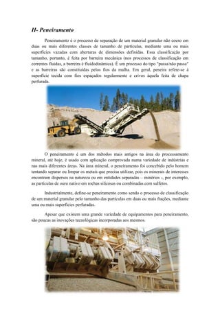 II- Peneiramento
       Peneiramento é o processo de separação de um material granular não coeso em
duas ou mais diferentes classes de tamanho de partículas, mediante uma ou mais
superfícies vazadas com aberturas de dimensões definidas. Essa classificação por
tamanho, portanto, é feita por barreira mecânica (nos processos de classificação em
correntes fluidas, a barreira é fluidodinâmica). É um processo do tipo "passa/não passa"
e as barreiras são constituídas pelos fios da malha. Em geral, peneira refere-se à
superfície tecida com fios espaçados regularmente e crivos àquela feita de chapa
perfurada.




        O peneiramento é um dos métodos mais antigos na área do processamento
mineral, até hoje, é usado com aplicação comprovada numa variedade de indústrias e
nas mais diferentes áreas. Na área mineral, o peneiramento foi concebido pelo homem
tentando separar ou limpar os metais que precisa utilizar, pois os minerais de interesses
encontram dispersos na natureza ou em entidades separadas – minérios -, por exemplo,
as partículas de ouro nativo em rochas silicosas ou combinadas com sulfetos.

      Industrialmente, define-se peneiramento como sendo o processo de classificação
de um material granular pelo tamanho das partículas em duas ou mais frações, mediante
uma ou mais superfícies perfuradas.

       Apesar que existem uma grande variedade de equipamentos para peneiramento,
são poucas as inovações tecnológicas incorporadas aos mesmos.
 