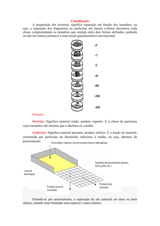 Classificação
       A preparação dos minerais, significa separação em função dos tamanhos, ou
seja, a separação dos fragmentos ou partículas em classes (valores discretos), cada
classe compreendendo os tamanhos que estejam entre dois limites definidos, podendo
ou não tais limites pertencer a uma escala granulométrica convencional.




       Portanto:

        Oversize: Significa material retido, produto superior. É a classe de partículas
cujos tamanhos são maiores que a abertura ou a malha.

        Undersize: Significa material passante, produto inferior. É a fração de material,
constituída por partículas de dimensões inferiores à malha, ou seja, abertura do
peneiramento.




        Entende-se por peneiramento, a separação de um material em duas ou mais
classes, estando estas limitadas uma superior e outra inferior.
 
