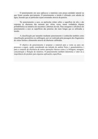 O peneiramento em seco aplica-se a materiais com pouca umidade natural ou
que foram secadas previamente. O peneiramento a úmido é efetuado com adesão de
água, fazendo que as partículas sejam arrastadas através da peneira.

       No peneiramento a seco, as partículas rolam sobre a superfície da tela e são
expostas às aberturas das mesmas por várias vezes, numa verdadeira disputa
probabilística na tentativa de encontrar a abertura da tela. Para assegurar a eficiência do
peneiramento a seco as superfícies das peneiras são mais longas que as utilizadas a
úmido.

        A classificação por tamanho mediante peneiramento é conhecida também como
classificação geométrica ou calibragem, por ser realizada pela passagem dos fragmentos
de várias formas e dimensões através de aberturas calibradas.

       O objetivo do peneiramento é preparar o material para a venta ou para um
processo a seguir, sendo considerado um método de análise físico ( granulométrica )
para o controle da eficiência de outras operações básicas como é a britagem, moagem,
concentração e flotação de minérios. O peneiramento também determina o valor ou a
importância do produto para algumas aplicações específicas.
 