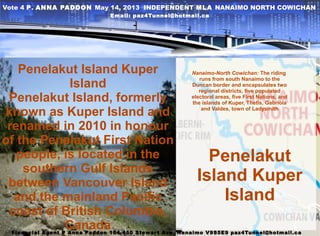 Penelakut
Island Kuper
Island
Penelakut Island Kuper
Island
Penelakut Island, formerly
known as Kuper Island and
renamed in 2010 in honour
of the Penelakut First Nation
people, is located in the
southern Gulf Islands
between Vancouver Island
and the mainland Pacific
coast of British Columbia,
Canada
Nanaimo-North Cowichan: The riding
runs from south Nanaimo to the
Duncan border and encapsulates two
regional districts, five populated
electoral areas, five First Nations, and
the islands of Kuper, Thetis, Gabriola
and Valdes, town of Ladysmith
Vote 4 P. ANNA PADDON May 14, 2013 INDEPENDENT MLA NANAIMO NORTH COWICHAN
Email: paz4Tunnel@hotmail.ca
Financial Agent P Anna Paddon 104-450 Stewart Ave. Nanaimo V9S5E9 paz4Tunnel@hotmail.ca
 