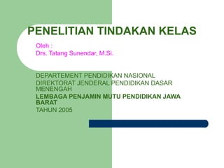 PENELITIAN TINDAKAN KELAS
Oleh :
Drs. Tatang Sunendar, M.Si.
DEPARTEMENT PENDIDIKAN NASIONAL
DIREKTORAT JENDERAL PENDIDIKAN DASAR
MENENGAH
LEMBAGA PENJAMIN MUTU PENDIDIKAN JAWA
BARAT
TAHUN 2005
 