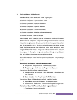 C. Deskripsi Bahan Belajar Mandiri 
BBM bagi KKPS/MKPS terdiri atas enam bagian, yaitu: 
1. Dimensi Kompetensi Kepribadian dan Sosial 
2. Dimensi Kompetensi Supervisi Manajerial 
3. Dimensi Kompetensi Supervisi Akademik 
4. Dimensi Kompetensi Evaluasi Pendidikan 
5. Dimensi Kompetensi Penelitian dan Pengembangan 
6. Dimensi Penelitian Tindakan Sekolah 
Bahan belajar nomor 1 sampai dengan 5 hakikatnya disesuaikan dengan 
dimensi standar kompetensi pengawas. Sedangkan bahan belajar nomor 6 
merupakan pengkhususan dan pendalaman dimensi kompetensi penelitian 
dan pengembangan. Hal ini penting untuk diprioritaskan mengingat bahwa 
peran pengawas sebagai agen perubahan dalam dunia pendidikan, akan 
sangat efektif apabila mereka menguasai metode action research. Dengan 
kemampuan ini diharapkan pengawas dapat mendorong pengembangan 
dan peningkatan mutu sekolah-sekolah yang dibinanya. 
Setiap bahan belajar di atas mencakup beberapa kegiatan belajar sebagai 
berikut: 
Kompetensi Kepribadian, meliputi kegiatan belajar: 
1. Pengenalan, Pengembangan, dan Pemberdayaan Diri 
2. Pengembangan Kreativitas dan Pengambilan Keputusan 
Kompetensi Sosial, meliputi kegiatan belajar: 
1. Pengembangan Komunikasi Efektif Kemitraan, Pelayanan dan 
Penelitian Tindakan Sekolah‐KKPS 6 
Tim yang Baik 
2. Gaya Kerja dan Cara Penyelesaian Konflik Manakah 
Kompetensi Supervisi Manajerial, meliputi kegiatan belajar: 
1. Peningkatan Mutu Sekolah Melalui Supervisi Manajerial 
2. Perencanaan, Pelaksanaan dan Pelaporan Kegiatan Pengawasan 
Kompetensi Supervisi Akademik, meliputi kegiatan belajar: 
1. Pelaksanaan Akademik di Sekolah 
 