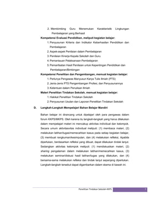 2. Membimbing Guru Menemukan Karakteristik Lingkungan 
Pembelajaran yang Berhasil 
Kompetensi Evaluasi Pendidikan, meliputi kegiatan belajar: 
1. Penyusunan Kriteria dan Indikator Keberhasilan Pendidikan dan 
Pembelajaran 
2. Aspek-aspek Penilaian dalam Pembelajaran 
3. Penilaian Kinerja Kepala Sekolah dan Guru 
4. Pemantauan Pelaksanaan Pembelajaran 
5. Pemanfaatan Hasil Penilaian untuk Kepentingan Pendidikan dan 
Pembelajaran/Bimbingan 
Kompetensi Penelitian dan Pengembangan, memuat kegiatan belajar: 
1. Perlunya Pengawas Manyusun Karya Tulis Ilmiah (PTS) 
2. Jenis-Jenis PTS Pengembangan Profesi, dan Penyusunannya 
3. Ketentuan dalam Penulisan Ilmiah 
Materi Penelitian Tindakan Sekolah, memuat kegiatan belajar: 
1. Hakikat Penelitian Tindakan Sekolah 
2. Penyusunan Usulan dan Laporan Penelitian Tindakan Sekolah 
D. Langkah-Langkah Mempelajari Bahan Belajar Mandiri 
Bahan belajar ini dirancang untuk dipelajari oleh para pengawas dalam 
forum KKPS/MKPS. Oleh karena itu langkah-langkah yang harus dilakukan 
dalam mempelajari materi ini mencakup aktivitas individual dan kelompok. 
Secara umum aktivitasvitas individual meliputi: (1) membaca materi, (2) 
melakukan latihan/tugas/memecahkan kasus pada setiap kegiatan belajar, 
(3) membuat rangkuman/kesimpulan, dan (4) melakukan refleksi, Apabila 
diperlukan, berdasarkan refleksi yang dibuat, dapat dilakukan tindak lanjut. 
Sedangkan aktivitas kelompok meliputi: (1) mendiskusikan materi, (2) 
sharing pengalaman dalam melakukan latihan/memecahkan kasus, (3) 
melakukan seminar/diskusi hasil latihan/tugas yang dilakukan, dan (4) 
bersama-sama melakukan refleksi dan tindak lanjut sepanjang diperlukan. 
Langkah-langkah tersebut dapat digambarkan dalam skema di bawah ini. 
Penelitian Tindakan Sekolah‐KKPS 7 
 