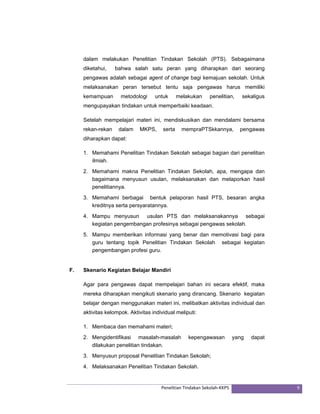 dalam melakukan Penelitian Tindakan Sekolah (PTS). Sebagaimana 
diketahui, bahwa salah satu peran yang diharapkan dari seorang 
pengawas adalah sebagai agent of change bagi kemajuan sekolah. Untuk 
melaksanakan peran tersebut tentu saja pengawas harus memiliki 
kemampuan metodologi untuk melakukan penelitian, sekaligus 
mengupayakan tindakan untuk memperbaiki keadaan. 
Setelah mempelajari materi ini, mendiskusikan dan mendalami bersama 
rekan-rekan dalam MKPS, serta mempraPTSkkannya, pengawas 
diharapkan dapat: 
1. Memahami Penelitian Tindakan Sekolah sebagai bagian dari penelitian 
Penelitian Tindakan Sekolah‐KKPS 9 
ilmiah. 
2. Memahami makna Penelitian Tindakan Sekolah, apa, mengapa dan 
bagaimana menyusun usulan, melaksanakan dan melaporkan hasil 
penelitiannya. 
3. Memahami berbagai bentuk pelaporan hasil PTS, besaran angka 
kreditnya serta persyaratannya. 
4. Mampu menyusun usulan PTS dan melaksanakannya sebagai 
kegiatan pengembangan profesinya sebagai pengawas sekolah. 
5. Mampu memberikan informasi yang benar dan memotivasi bagi para 
guru tentang topik Penelitian Tindakan Sekolah sebagai kegiatan 
pengembangan profesi guru. 
F. Skenario Kegiatan Belajar Mandiri 
Agar para pengawas dapat mempelajari bahan ini secara efektif, maka 
mereka diharapkan mengikuti skenario yang dirancang. Skenario kegiatan 
belajar dengan menggunakan materi ini, melibatkan aktivitas individual dan 
aktivitas kelompok. Aktivitas individual meliputi: 
1. Membaca dan memahami materi; 
2. Mengidentifikasi masalah-masalah kepengawasan yang dapat 
dilakukan penelitian tindakan. 
3. Menyusun proposal Penelitian Tindakan Sekolah; 
4. Melaksanakan Penelitian Tindakan Sekolah. 
 