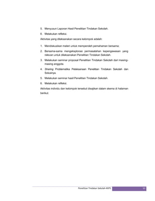5. Menyusun Laporan Hasil Penelitian Tindakan Sekolah. 
6. Melakukan refleksi. 
Aktivitas yang dilaksanakan secara kelompok adalah: 
1. Mendiskusikan materi untuk memperoleh pemahaman bersama; 
2. Bersama-sama mengeksplorasi permasalahan kepengawasan yang 
relevan untuk dilaksanakan Penelitian Tindakan Sekolah. 
3. Melakukan seminar proposal Penelitian Tindakan Sekolah dari masing-masing 
Penelitian Tindakan Sekolah‐KKPS 10 
anggota. 
4. Sharing Problematika Pelaksanaan Penelitian Tindakan Sekolah dan 
Solusinya. 
5. Melakukan seminar hasil Penelitian Tindakan Sekolah. 
6. Melakukan refleksi. 
Aktivitas individu dan kelompok tersebut disajikan dalam skema di halaman 
berikut. 
 