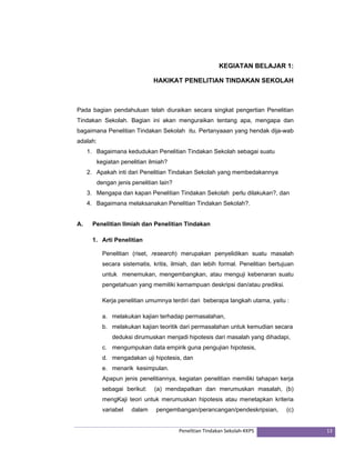 KEGIATAN BELAJAR 1: 
HAKIKAT PENELITIAN TINDAKAN SEKOLAH 
Pada bagian pendahuluan telah diuraikan secara singkat pengertian Penelitian 
Tindakan Sekolah. Bagian ini akan menguraikan tentang apa, mengapa dan 
bagaimana Penelitian Tindakan Sekolah itu. Pertanyaaan yang hendak dija-wab 
adalah: 
1. Bagaimana kedudukan Penelitian Tindakan Sekolah sebagai suatu 
Penelitian Tindakan Sekolah‐KKPS 13 
kegiatan penelitian ilmiah? 
2. Apakah inti dari Penelitian Tindakan Sekolah yang membedakannya 
dengan jenis penelitian lain? 
3. Mengapa dan kapan Penelitian Tindakan Sekolah perlu dilakukan?, dan 
4. Bagaimana melaksanakan Penelitian Tindakan Sekolah?. 
A. Penelitian Ilmiah dan Penelitian Tindakan 
1. Arti Penelitian 
Penelitian (riset, research) merupakan penyelidikan suatu masalah 
secara sistematis, kritis, ilmiah, dan lebih formal. Penelitian bertujuan 
untuk menemukan, mengembangkan, atau menguji kebenaran suatu 
pengetahuan yang memiliki kemampuan deskripsi dan/atau prediksi. 
Kerja penelitian umumnya terdiri dari beberapa langkah utama, yaitu : 
a. melakukan kajian terhadap permasalahan, 
b. melakukan kajian teoritik dari permasalahan untuk kemudian secara 
deduksi dirumuskan menjadi hipotesis dari masalah yang dihadapi, 
c. mengumpukan data empirik guna pengujian hipotesis, 
d. mengadakan uji hipotesis, dan 
e. menarik kesimpulan. 
Apapun jenis penelitiannya, kegiatan penelitian memiliki tahapan kerja 
sebagai berikut: (a) mendapatkan dan merumuskan masalah, (b) 
mengKaji teori untuk merumuskan hipotesis atau menetapkan kriteria 
variabel dalam pengembangan/perancangan/pendeskripsian, (c) 
 