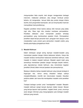 mengumpulkan fakta empirik, baik dengan menggunakan berbagai 
instrumen, melakukan perlakuan, atau dengan membuat produk 
tertentu, (d) menganalisis temuan fakta atau produk dengan kriteria 
teoritik untuk pengambilan kesimpulan, dan (e) menyimpulkan hasil dan 
mempublikasi hasil penelitiannya. 
Kegiatan penelitian timbul karena adanya sifat manusia yang selalu 
ingin tahu. Rasa ingin tahu tersebut membawa permasalahan. 
Penelitian dilakukan untuk memperoleh jawaban terhadap 
permasalahan yang membutuhkan jawaban ilmiah. Permasalahan 
penelitian dapat berupa pencarian teori, pengujian teori ataupun untuk 
menghasilkan suatu produk guna pemecahan masalah praktis yang 
berada pada lingkup pengetahuan ilmiah. 
Penelitian Tindakan Sekolah‐KKPS 14 
2. Masalah Keilmuan 
Dalam kehidupan sangat sering dijumpai masalah-masalah yang 
memerlukan jawaban dengan kriteria kebenaran tertentu. Hanya bila 
masalah tersebut membutuhkan kebenaran berkriteria keilmuan, maka 
masalah ini disebut masalah keilmuan. Masalah seperti itulah yang 
semestinya memerlukan jawaban dengan kerangka berpikir tertentu, 
yaitu digunakannya metode keilmuan, atau memerlukan kegiatan 
penelitian (ilmiah) dalam mencari jawaban dan pemecahannya. 
Meskipun diketahui bahwa masalah keilmuan cukup banyak terdapat di 
lingkungan kita, namun sering dirasakan betapa sulitnya 
mengidentifikasikan, memilih dan merumuskan masalah. Kesulitan 
pertama adalah, dari mana kita mendapatkan masalah untuk penelitian 
kita? 
Terdapat berbagai sumber untuk “mendapatkan” masalah. Masalah-masalah 
keilmuan sangat banyak dijumpai melalui bacaan. Bacaan 
yang berupa laporan hasil penelitian, majalah ilmiah, jurnal, umumnya 
sarat dengan informasi yang mengungkapkan pula berbagai masalah 
keilmuan yang menarik. 
 