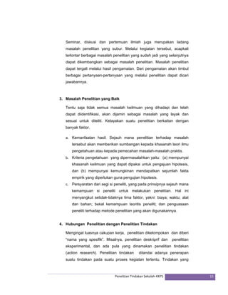 Seminar, diskusi dan pertemuan ilmiah juga merupakan ladang 
masalah penelitian yang subur. Melalui kegiatan tersebut, acapkali 
terlontar berbagai masalah penelitian yang sudah jadi yang selanjutnya 
dapat dikembangkan sebagai masalah penelitian. Masalah penelitian 
dapat tergali melalui hasil pengamatan. Dari pengamatan akan timbul 
berbagai pertanyaan-pertanyaan yang melalui penelitian dapat dicari 
jawabannya. 
3. Masalah Penelitian yang Baik 
Tentu saja tidak semua masalah keilmuan yang dihadapi dan telah 
dapat diidentifikasi, akan dijamin sebagai masalah yang layak dan 
sesuai untuk diteliti. Kelayakan suatu penelitian berkaitan dengan 
banyak faktor. 
a. Kemanfaatan hasil. Sejauh mana penelitian terhadap masalah 
tersebut akan memberikan sumbangan kepada khasanah teori ilmu 
pengetahuan atau kepada pemecahan masalah-masalah praktis. 
b. Kriteria pengetahuan yang dipermasalahkan yaitu: (a) mempunyai 
khasanah keilmuan yang dapat dipakai untuk pengajuan hipotesis, 
dan (b) mempunyai kemungkinan mendapatkan sejumlah fakta 
empirik yang diperlukan guna pengujian hipotesis. 
c. Persyaratan dari segi si peneliti, yang pada prinsipnya sejauh mana 
kemampuan si peneliti untuk melakukan penelitian. Hal ini 
menyangkut setidak-tidaknya lima faktor, yakni: biaya; waktu; alat 
dan bahan; bekal kemampuan teoritis peneliti; dan penguasaan 
peneliti terhadap metode penelitian yang akan digunakannya. 
4. Hubungan Penelitian dengan Penelitian Tindakan 
Mengingat luasnya cakupan kerja, penelitian dikelompokan dan diberi 
“nama yang spesifik”. Misalnya, penelitian deskriprif dan penelitian 
eksperimental, dan ada pula yang dinamakan penelitian tindakan 
(action research). Penelitian tindakan ditandai adanya penerapan 
suatu tindakan pada suatu proses kegiatan tertentu. Tindakan yang 
Penelitian Tindakan Sekolah‐KKPS 15 
 