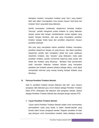 diterapkan tersebut, merupakan tindakan yang “baru” yang diyakini 
lebih baik dalam meningkatkan mutu proses maupun hasil kerja dari 
tindakan “lama” yang telah biasa dilakukan. 
Sambil menerapkan (melakukan eksperimen) terhadap tindakan 
“barunya”, peneliti mengamati proses tindakan itu (yang dilakukan 
dengan secara teliti dengan mendiskripsikan proses kegiatan yang 
terjadi). Dengan demikian, ada pula yang menyatakan penelitian 
tindakan sebagai tindak lanjut dari penelitian eksperimen maupun 
penelitian deskriptif. 
Ada pula yang menyatakan bahwa penelitian tindakan merupakan 
penelitian eksperimen dengan ciri yang khusus. Jika dalam penelitian 
eksperimen peneliti ingin mengetahui akibat dari suatu perlakuan 
(treatment, tindakan, atau “sesuatu” yang dilakukan), maka pada 
penelitian tindakan, peneliti mencermati kajiannya pada proses dan 
akibat dari tindakan yang dibuatnya. Berdasar hasil pencermatan 
itulah, kemudian dilakukan tindakan lanjutan yang merupakan 
perbaikan dari tindakan pertama (disebut sebagai siklus), untuk dapat 
memperoleh informasi yang mantap tentang dampak tindakan yang 
dibuatnya. 
B. Perlunya Penelitian Tindakan Sekolah 
Saat ini, penelitian tindakan banyak dilakukan baik oleh guru maupun 
pengawas. Bila dilakukan guru umum disebut sebagai Penelitian Tindakan 
Kelas (PTK). Sedangkan bila dilakukan oleh pengawas sekolah, disebut 
sebagai Penelitian Tindakan Sekolah atau disingkat dengan sebutan PTS. 
1. Tujuan Penelitian Tindakan Sekolah 
Tujuan utama Penelitian Tindakan Sekolah adalah untuk memecahkan 
permasalahan nyata yang terjadi di dalam sekolah-sekolah yang 
berada dalam binaan pengawas sekolah. Kegiatan penelitian ini tidak 
saja bertujuan untuk memecahkan masalah, tetapi sekaligus mencari 
Penelitian Tindakan Sekolah‐KKPS 16 
 