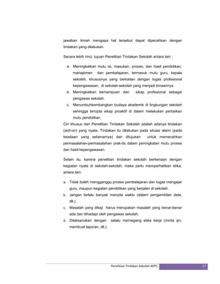 jawaban ilmiah mengapa hal tersebut dapat dipecahkan dengan 
tindakan yang dilakukan. 
Secara lebih rinci, tujuan Penelitian Tindakan Sekolah antara lain : 
a. Meningkatkan mutu isi, masukan, proses, dan hasil pendidikan, 
manajemen dan pembelajaran, termasuk mutu guru, kepala 
sekolah, khususnya yang berkaitan dengan tugas profesional 
kepengawasan, di sekolah-sekolah yang menjadi binaannya. 
b. Meningkatkan kemampuan dan sikap profesional sebagai 
Penelitian Tindakan Sekolah‐KKPS 17 
pengawas sekolah. 
c. Menumbuhkembangkan budaya akademik di lingkungan sekolah 
sehingga tercipta sikap proaktif di dalam melakukan perbaikan 
mutu pendidikan. 
Ciri khusus dari Penelitian Tindakan Sekolah adalah adanya tindakan 
(acti-on) yang nyata. Tindakan itu dilakukan pada situasi alami (pada 
keadaan yang sebenarnya) dan ditujukan untuk memecahkan 
permasalahan-permasalahan prak-tis dalam peningkatan mutu proses 
dan hasil kepengawasan. 
Selain itu, karena penelitian tindakan sekolah berkenaan dengan 
kegiatan nyata di sekolah-sekolah, maka perlu memperhatikan etika, 
antara lain: 
a. Tidak boleh mengganggu proses pembelajaran dan tugas mengajar 
guru, maupun kegiatan pendidikan yang berjalan di sekolah. 
b. Jangan terlalu banyak menyita waktu (dalam pengambilan data, 
dll.). 
c. Masalah yang dikaji harus merupakan masalah yang benar-benar 
ada dan dihadapi oleh pengawas sekolah. 
d. Dilaksanakan dengan selalu memegang etika kerja (minta ijin, 
membuat laporan, dll.). 
 