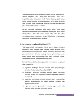 Siklus kedua dapat berupa kegiatan yang sama dengan siklus pertama, 
apabila ditujukan untuk mengulangi kesuksesan, atau untuk 
meyakinkan atau menguatkan hasil. Namun biasanya pada siklus 
kedua terdapat berbagai tambahan perbaikan dari tindakan terdahulu 
yang ditujukan untuk memperbaiki berbagai hambatan atau kesulitan 
yang ditemukan dalam siklus pertama. 
Dengan menyusun rancangan untuk siklus kedua, maka dapat 
dilanjutkan dengan tahap kegiatan-kegiatan seperti yang terjadi dalam 
siklus pertama. Jika sudah selesai dengan siklus kedua dan belum 
merasa puas, dapat melanjutkan dengan siklus ketiga, yang cara dan 
tahapannya sama dengan siklus terdahulu. 
3. Permasalahan yang Dapat Dikaji Melalui PTS 
Tita Lestari (2009) menyatakan, melihat luasnya kajian di bidang 
pendidikan, maka masalah yang diangkat dalam penelitian untuk 
pengembangan profesi pengawas sekolah, hendaknya difokuskan pada 
permasalahan yang dihadapi langsung secara nyata oleh pengawas 
dalam praktek tugas kepengawasan, yaitu tugas memantau, menilai, 
membina sekolah dan melaksa-nakan tindak lanjut. 
Berikut, Tita memberikan beberapa contoh permasalahan yang dapat 
dikaji melalui PTS. 
1) Bagaimana bimbingan terhadap sekolah dalam pengembangan 
Kurikulum Tingkat Satuan Pendidikan (KTSP). 
2) Bagaimana bimbingan terhadap sekolah dalam menyusun 
kurikulum muatan lokal yang penyusunannya melibatkan beberapa 
pihak terkait. 
3) Bagaimana pemantauan terhadap sekolah dalam melaksanakan 
program pengembangan diri melalui kegiatan konseling dan 
kegiatan ekstrakurikuler. 
4) Bagaimana membina guru dalam merancang tugas mandiri tidak 
terstruktur untuk mencapai kompetensi tertentu 
Penelitian Tindakan Sekolah‐KKPS 19 
 