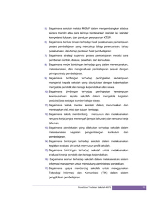 5) Bagaimana sekolah melalui MGMP dalam mengembangkan silabus 
secara mandiri atau cara lainnya berdasarkan standar isi, standar 
kompetensi lulusan, dan panduan penyusunan KTSP. 
6) Bagaimana bentuk binaan terhadap hasil pelaksanaan pemantauan 
proses pembelajaran yang mencakup tahap perencanaan, tahap 
pelaksanaan, dan tahap penilaian hasil pembelajaran. 
7) Bagaimana strategi supervisi proses pembelajaran melalui cara 
pemberian contoh, diskusi, pelatihan, dan konsultasi. 
8) Bagaimana model bimbingan terhadap guru dalam merencanakan, 
melaksanakan, dan mengevaluasi pembelajaran sesuai dengan 
prinsip-prinsip pembelajaran. 
9) Bagaimana bimbingan terhadap peningkatan kemampuan 
manajerial kepala sekolah yang ditunjukkan dengan keberhasilan 
mengelola pendidik dan tenaga kependidikan dan siswa. 
10) Bagaimana bimbingan terhadap peningkatan kemampuan 
kewirausahaan kepala sekolah dalam mengelola kegiatan 
produksi/jasa sebagai sumber belajar siswa. 
11) Bagaimana teknik menilai sekolah dalam merumuskan dan 
menetapkan visi, misi dan tujuan lembaga. 
12) Bagaimana teknik membimbing, menyusun dan melaksanakan 
rencana kerja jangka menengah (empat tahunan) dan rencana kerja 
tahunan. 
13) Bagaimana pendekatan yang dilakukan terhadap sekolah dalam 
melaksanakan kegiatan pengembangan kurikulum dan 
pembelajaran. 
14) Bagaimana bimbingan terhadap sekolah dalam melaksanakan 
kegiatan evaluasi diri untuk menyusun profil sekolah. 
15) Bagaimana bimbingan terhadap sekolah untuk melaksanakan 
evaluasi kinerja pendidik dan tenaga kependidikan. 
16) Bagaimana arahan terhadap sekolah dalam melaksanakan sistem 
informasi manajemen untuk mendukung administrasi pendidikan. 
17) Bagaimana upaya mendorong sekolah untuk menggunakan 
Teknologi Informasi dan Komunikasi (TIK) dalam sistem 
pengelolaan pembelajaran. 
Penelitian Tindakan Sekolah‐KKPS 20 
 