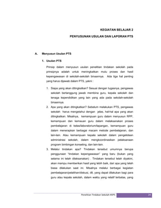 KEGIATAN BELAJAR 2 
PENYUSUNAN USULAN DAN LAPORAN PTS 
Penelitian Tindakan Sekolah‐KKPS 24 
A. Menyusun Usulan PTS 
1. Usulan PTS 
Prinsip dalam menyusun usulan penelitian tindakan sekolah pada 
prinsipnya adalah untuk meningkatkan mutu proses dan hasil 
kepengawasan di sekolah-sekolah binaannya. Ada tiga hal penting 
yang harus dijawab dalam PTS, yakni : 
1. Siapa yang akan ditingkatkan? Sesuai dengan tugasnya, pengawas 
sekolah bertanggung jawab membina guru, kepala sekolah dan 
tenaga kependidikan yang lain yang ada pada sekolah-sekolah 
binaannya. 
2. Apa yang akan ditingkatkan? Sebelum melakukan PTS, pengawas 
sekolah harus mengetahui dengan jelas, hal-hal apa yang akan 
ditingkatkan. Misalnya, kemampuan guru dalam menyusun RPP, 
kemampuan dan kemauan guru dalam melaksanakan proses 
pembelajaran di kelas/laboratorium/lapangan, kemampuan guru 
dalam menerapkan berbagai macam metode pembelajaran, dan 
lain-lain. Atau kemampuan kepala sekolah dalam pengelolaan 
administrasi sekolah, dalam mengkoordinasikan pelaksanaan 
program bimbingan konseling, dan lain-lain. 
3. Melalui tindakan apa? Tindakan tersebut umumnya berupa 
penggunaan “tindakan kepengawasan” yang baru (bukan yang 
selama ini telah dilaksanakan) . Tindakan tersebut telah diyakini, 
akan mampu memberikan hasil yang lebih baik, dari apa yang telah 
biasa dilakukan saat ini. Misalnya melalui berbagai kegiatan 
pembelajaran/pelatihan/diskusi, dll, yang dapat dilakukan bagi para 
guru atau kepala sekolah, dalam waktu yang relatif terbatas, yang 
 