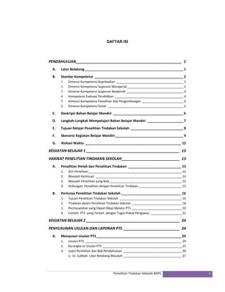 DAFTAR ISI 
PENDAHULUAN ___________________________________________________ 1 
A. Latar Belakang ____________________________________________________ 1 
B. Standar Kompetensi _______________________________________________ 2 
1. Dimensi Kompetensi Kepribadian _______________________________________ 2 
2. Dimensi Kompetensi Supervisi Manajerial _________________________________ 2 
3. Dimensi Kompetensi Supervisi Akademik _________________________________ 3 
4. Kompetensi Evaluasi Pendidikan ________________________________________ 4 
5. Dimensi Kompetensi Penelitian dan Pengembangan ________________________ 5 
6. Dimensi Kompetensi Sosial ____________________________________________ 5 
C. Deskripsi Bahan Belajar Mandiri _____________________________________ 6 
D. Langkah‐Langkah Mempelajari Bahan Belajar Mandiri ___________________ 7 
E. Tujuan Belajar Penelitian Tindakan Sekolah ____________________________ 8 
F. Skenario Kegiatan Belajar Mandiri ____________________________________ 9 
G. Alokasi Waktu ___________________________________________________ 12 
KEGIATAN BELAJAR 1 _____________________________________________ 13 
HAKIKAT PENELITIAN TINDAKAN SEKOLAH ____________________________ 13 
A. Penelitian Ilmiah dan Penelitian Tindakan ____________________________ 13 
1. Arti Penelitian ______________________________________________________ 13 
2. Masalah Keilmuan __________________________________________________ 14 
3. Masalah Penelitian yang Baik __________________________________________ 15 
4. Hubungan Penelitian dengan Penelitian Tindakan _________________________ 15 
B. Perlunya Penelitian Tindakan Sekolah ________________________________ 16 
1. Tujuan Penelitian Tindakan Sekolah ____________________________________ 16 
2. Tindakan dalam Penelitian Tindakan Sekolah _____________________________ 18 
3. Permasalahan yang Dapat Dikaji Melalui PTS _____________________________ 19 
4. Contoh PTS yang Terkait dengan Tugas Pokok Pengawas __________________ 21 
KEGIATAN BELAJAR 2 _____________________________________________ 24 
PENYUSUNAN USULAN DAN LAPORAN PTS ___________________________ 24 
A. Menyusun Usulan PTS _____________________________________________ 24 
1. Usulan PTS ________________________________________________________ 24 
2. Kerangka Isi Usulan PTS ______________________________________________ 25 
3. Judul Penelitian dan Bab Pendahuluan __________________________________ 26 
a. Isi Subbab Latar Belakang Masalah __________________________________ 27 
Penelitian Tindakan Sekolah‐KKPS ii 
 