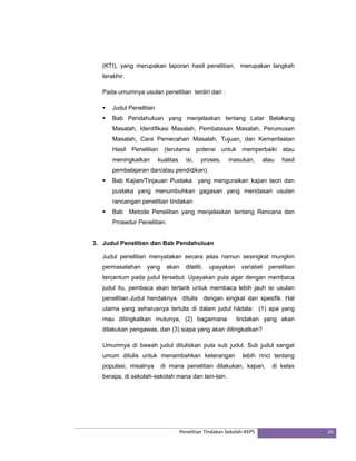 (KTI), yang merupakan laporan hasil penelitian, merupakan langkah 
terakhir. 
Pada umumnya usulan penelitian terdiri dari : 
ƒ Judul Penelitian 
ƒ Bab Pendahuluan yang menjelaskan tentang Latar Belakang 
Masalah, Identifikasi Masalah, Pembatasan Masalah, Perumusan 
Masalah, Cara Pemecahan Masalah, Tujuan, dan Kemanfaatan 
Hasil Penelitian (terutama potensi untuk memperbaiki atau 
meningkatkan kualitas isi, proses, masukan, atau hasil 
pembelajaran dan/atau pendidikan). 
ƒ Bab Kajian/Tinjauan Pustaka yang menguraikan kajian teori dan 
pustaka yang menumbuhkan gagasan yang mendasari usulan 
rancangan penelitian tindakan 
ƒ Bab Metode Penelitian yang menjelaskan tentang Rencana dan 
Penelitian Tindakan Sekolah‐KKPS 26 
Prosedur Penelitian. 
3. Judul Penelitian dan Bab Pendahuluan 
Judul penelitian menyatakan secara jelas namun sesingkat mungkin 
permasalahan yang akan diteliti, upayakan variabel penelitian 
tercantum pada judul tersebut. Upayakan pula agar dengan membaca 
judul itu, pembaca akan tertarik untuk membaca lebih jauh isi usulan 
penelitian.Judul hendaknya ditulis dengan singkat dan spesifik. Hal 
utama yang seharusnya tertulis di dalam judul hádala: (1) apa yang 
mau ditingkatkan mutunya, (2) bagaimana tindakan yang akan 
dilakukan pengawas, dan (3) siapa yang akan ditingkatkan? 
Umumnya di bawah judul dituliskan pula sub judul. Sub judul sangat 
umum ditulis untuk menambahkan keterangan lebih rinci tentang 
populasi, misalnya di mana penelitian dilakukan, kapan, di kelas 
berapa, di sekolah-sekolah mana dan lain-lain. 
 