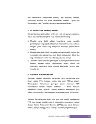 Bab Pendahuluan menjelaskan tentang Latar Belakang Masalah, 
Perumusan Masalah dan Cara Pemecahan Masalah, Tujuan dan 
Kemanfaatan Hasil Penelitian dengan uraian sebagai berikut: 
a. Isi Subbab Latar Belakang Masalah 
Bab pendahuluan paling tidak terdiri dari sub bab yang menjelaskan 
alasan atau latar belakang PTS yang menjelaskan tentang: 
a) Masalah yang diteliti adalah benar-benar suatu masalah 
pembelajaran yang terjadi di kelasnya, di sekolahnya, maka tuliskan 
dengan jelas kondisi yang menjadikan terjadinya permasalahan 
tersebut. 
b) Masalah yang akan diteliti merupakan sebuah masalah penting dan 
mendesak untuk dipecahkan, serta dapat dilaksanakan dilihat dari 
segi ketersediaan waktu, biaya dan daya dukung lainnya 
c) Jelaskan hal-hal yang diduga menjadi akar penyebab dari masalah 
tersebut. Berikan alasan (argumentasi) secara cermat dan 
sistematis bagaimana dapat menarik kesimpulan tentang akar 
masalah itu. 
b. Isi Subbab Rumusan Masalah 
Rumusan masalah merupakan pertanyaan yang jawabannya akan 
dicari melalui PTS. Sebagai contoh, jika judul PTSnya adalah: 
“Meningkatkan kemampuan guru-guru dalam menyusun RPP 
pembelajaran tematik melalui workshop …”. Maka rumusan 
masalahnya adalah “Apakah melalui workshop, kemampuan guru 
dalam menyususn RPP pembelajaran tematik akan dapat ditingkatkan? 
“ 
Jawaban dari pertanyaan itulah yang akan diuji melalui pelaksanaan 
PTS, yang berupa tindakan nyata di kelas dalam menerapkan metode 
Student Teams Achievement Devision (STAD) pada pokok bahasan 
tertentu, dengan menggunakan kerangka tindakan yang tertentu pula. 
Penelitian Tindakan Sekolah‐KKPS 27 
 