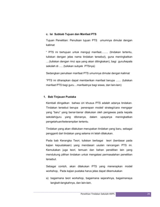 c. Isi Subbab Tujuan dan Manfaat PTS 
Tujuan Penelitian: Penulisan tujuan PTS umumnya dimulai dengan 
kalimat 
“ PTS ini bertujuan untuk menguji manfaat......... (tindakan tertentu, 
tuliskan dengan jelas nama tindakan tersebut), guna meningkatkan 
....(tuliskan dengan rinci apa yang akan ditingkakan), bagi guru/kepala 
sekolah di ..... (tuliskan subyek PTSnya) 
Sedangkan penulisan manfaat PTS umumnya dimulai dengan kalimat 
“PTS ini diharapkan dapat memberikan manfaat berupa ....... (tuliskan 
manfaat PTS bagi guru....manfaatnya bagi siswa, dan lain-lain) 
1. Bab Tinjauan Pustaka 
Kembali diingatkan bahwa ciri khusus PTS adalah adanya tindakan. 
Tindakan tersebut berupa penerapan model/ strategi/cara mengajar 
yang ”baru” yang benar-benar dilakukan oleh pengawas pada kepala 
sekolah/guru yang dibinanya, dalam upayanya meningkatkan 
pengetahuan/keterampilan tertentu. 
Tindakan yang akan dilakukan merupakan tindakan yang baru, sebagai 
pengganti dari tindakan yang selama ini telah dilakukan. 
Pada bab Kerangka Teori, tuliskan berbagai teori (berdasar pada 
kajian kepustakaan) yang mendasari usulan rancangan PTS ini. 
Kemukakan juga teori, temuan dan bahan penelitian lain yang 
mendukung pilihan tindakan untuk mengatasi permasalahan penelitian 
tersebut. 
Sebagai contoh, akan dilakukan PTS yang menerapkan model 
workshop, Pada kajian pustaka harus jelas dapat dikemukakan 
a) bagaimana teori workshop, bagaimana sejarahnya, bagaimanaya 
langkah-langkahnya, dan lain-lain, 
Penelitian Tindakan Sekolah‐KKPS 28 
 