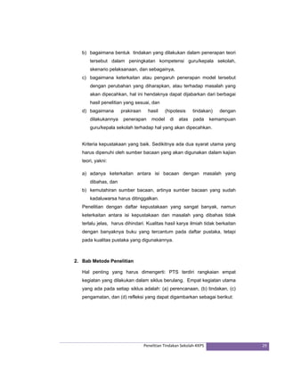 b) bagaimana bentuk tindakan yang dilakukan dalam penerapan teori 
tersebut dalam peningkatan kompetensi guru/kepala sekolah, 
skenario pelaksanaan, dan sebagainya, 
c) bagaimana keterkaitan atau pengaruh penerapan model tersebut 
dengan perubahan yang diharapkan, atau terhadap masalah yang 
akan dipecahkan, hal ini hendaknya dapat dijabarkan dari berbagai 
hasil penelitian yang sesuai, dan 
d) bagaimana prakiraan hasil (hipotesis tindakan) dengan 
dilakukannya penerapan model di atas pada kemampuan 
guru/kepala sekolah terhadap hal yang akan dipecahkan. 
Kriteria kepustakaan yang baik. Sedikitnya ada dua syarat utama yang 
harus dipenuhi oleh sumber bacaan yang akan digunakan dalam kajian 
teori, yakni: 
a) adanya keterkaitan antara isi bacaan dengan masalah yang 
Penelitian Tindakan Sekolah‐KKPS 29 
dibahas, dan 
b) kemutahiran sumber bacaan, artinya sumber bacaan yang sudah 
kadaluwarsa harus ditinggalkan. 
Penelitian dengan daftar kepustakaan yang sangat banyak, namun 
keterkaitan antara isi kepustakaan dan masalah yang dibahas tidak 
terlalu jelas, harus dihindari. Kualitas hasil karya ilmiah tidak berkaitan 
dengan banyaknya buku yang tercantum pada daftar pustaka, tetapi 
pada kualitas pustaka yang digunakannya. 
2. Bab Metode Penelitian 
Hal penting yang harus dimengerti: PTS terdiri rangkaian empat 
kegiatan yang dilakukan dalam siklus berulang. Empat kegiatan utama 
yang ada pada setiap siklus adalah: (a) perencanaan, (b) tindakan, (c) 
pengamatan, dan (d) refleksi yang dapat digambarkan sebagai berikut: 
 