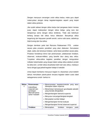 Dengan menyusun rancangan untuk siklus kedua, maka guru dapat 
melan-jutkan dengan tahap kegiatan-kegiatan seperti yang terjadi 
dalam siklus pertama. 
Jika sudah selesai dengan siklus kedua dan pengawas belum merasa 
puas, dapat melanjutkan dengan siklus ketiga, yang cara dan 
tahapannya sama dengan siklus terdahulu. Tidak ada ketentuan 
tentang berapa kali siklus harus dilakukan. Banyaknya siklus 
tergantung dari kepuasan peneliti sendiri, namun ada saran, sebaiknya 
tidak kurang dari dua siklus. 
Dengan demikian pada bab Rencana Pelaksanaan PTS, uraikan 
secara jelas prosedur penelitian yang akan dilakukan. Kemukakan 
objek, waktu dan lamanya tindakan, serta lokasi penelitian secara jelas. 
Prosedur hendaknya dirinci dari perencanaan, pelaksanaan tindakan, 
observasi, evaluasi-refleksi, yang bersifat daur ulang atau siklus. 
Tunjukkan siklus-siklus kegiatan penelitian dengan menguraikan 
indikator keberhasilan yang dicapai dalam setiap siklus sebelum pindah 
ke siklus lain. Jumlah siklus diusahakan lebih dari satu siklus, meskipun 
harus diingat juga jadwal kegiatan belajar di sekolah. 
Untuk dapat membantu menyusun bagian ini, disarankan untuk terlebih 
dahulu menuliskan pokok-pokok rencana kegiatan dalam suatu tabel 
sebagaimana contoh berikut ini. 
Penelitian Tindakan Sekolah‐KKPS 31 
Siklus 
I 
Perencanaan : 
Indentifikasi 
masa-lah dan 
penetapan 
alternatif peme-cahan 
masalah 
• Merencanakan kegiatan/metode yang akan 
diterapkan dalam supervisi 
• Menentukan kemampuan guru/kepala sekolah 
yang hendak ditingkatkan 
• Mengembangkan skenario supervisi 
• Menyusun rancangan/langkah-langkah 
• Menyiapkan sumber belajar 
• Mengembangkan format evaluasi 
• Mengembangkan format observasi supervisi 
Tindakan • Menerapkan tindakan mengacu pada 
 