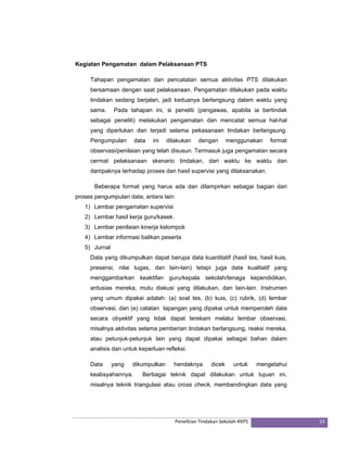 Kegiatan Pengamatan dalam Pelaksanaan PTS 
Tahapan pengamatan dan pencatatan semua aktivitas PTS dilakukan 
bersamaan dengan saat pelaksanaan. Pengamatan dilakukan pada waktu 
tindakan sedang berjalan, jadi keduanya berlangsung dalam waktu yang 
sama. Pada tahapan ini, si peneliti (pengawas, apabila ia bertindak 
sebagai peneliti) melakukan pengamatan dan mencatat semua hal-hal 
yang diperlukan dan terjadi selama pekasanaan tindakan berlangsung. 
Pengumpulan data ini dilakukan dengan menggunakan format 
observasi/penilaian yang telah disusun. Termasuk juga pengamatan secara 
cermat pelaksanaan skenario tindakan, dari waktu ke waktu dan 
dampaknya terhadap proses dan hasil supervisi yang dilaksanakan. 
Beberapa format yang harus ada dan dilampirkan sebagai bagian dari 
proses pengumpulan data, antara lain: 
1) Lembar pengamatan supervisi 
2) Lembar hasil kerja guru/kasek. 
3) Lembar penilaian kinerja kelompok 
4) Lembar informasi balikan peserta 
5) Jurnal 
Data yang dikumpulkan dapat berupa data kuantitatif (hasil tes, hasil kuis, 
presensi, nilai tugas, dan lain-lain) tetapi juga data kualitatif yang 
menggambarkan keaktifan guru/kepala sekolah/tenaga kependidikan, 
antusias mereka, mutu diskusi yang dilakukan, dan lain-lain. Instrumen 
yang umum dipakai adalah: (a) soal tes, (b) kuis, (c) rubrik, (d) lembar 
observasi, dan (e) catatan lapangan yang dipakai untuk memperoleh data 
secara obyektif yang tidak dapat terekam melalui lembar observasi, 
misalnya aktivitas selama pemberian tindakan berlangsung, reaksi mereka, 
atau petunjuk-petunjuk lain yang dapat dipakai sebagai bahan dalam 
analisis dan untuk keperluan refleksi. 
Data yang dikumpulkan hendaknya dicek untuk mengetahui 
keabsyahannya. Berbagai teknik dapat dilakukan untuk tujuan ini, 
misalnya teknik triangulasi atau cross check, membandingkan data yang 
Penelitian Tindakan Sekolah‐KKPS 33 
 